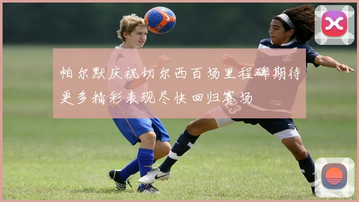 帕尔默庆祝切尔西百场里程碑期待更多精彩表现尽快回归赛场