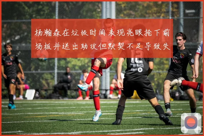 杨瀚森在垃圾时间表现亮眼抢下前场板并送出助攻但默契不足导致失误
