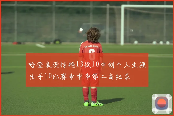 哈登表现惊艳13投10中创个人生涯出手10比赛命中率第二高纪录