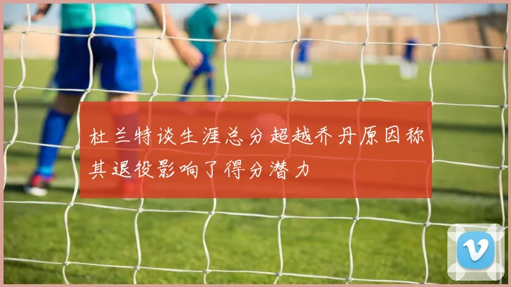 杜兰特谈生涯总分超越乔丹原因称其退役影响了得分潜力