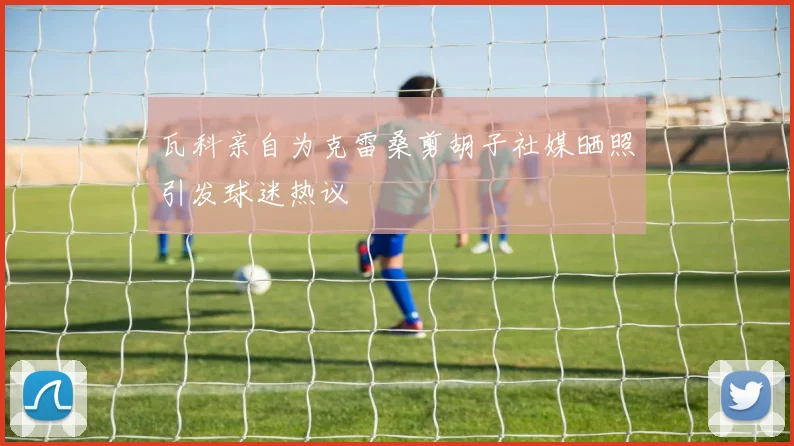 瓦科亲自为克雷桑剪胡子社媒晒照引发球迷热议