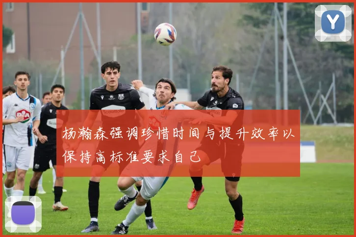 杨瀚森强调珍惜时间与提升效率以保持高标准要求自己