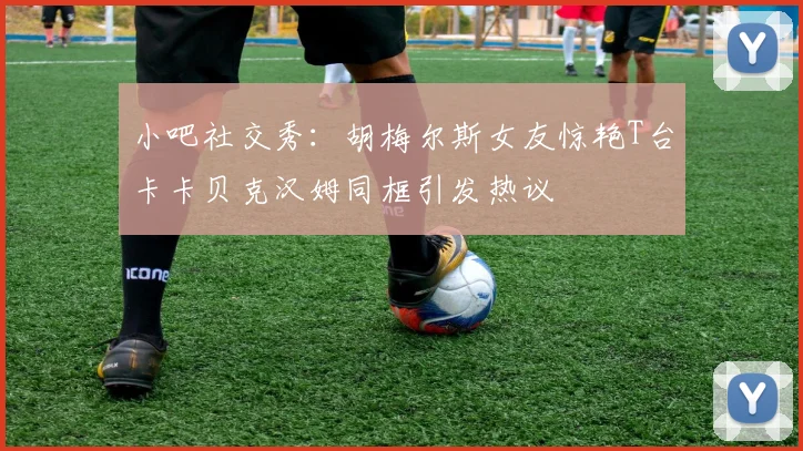 小吧社交秀：胡梅尔斯女友惊艳T台卡卡贝克汉姆同框引发热议