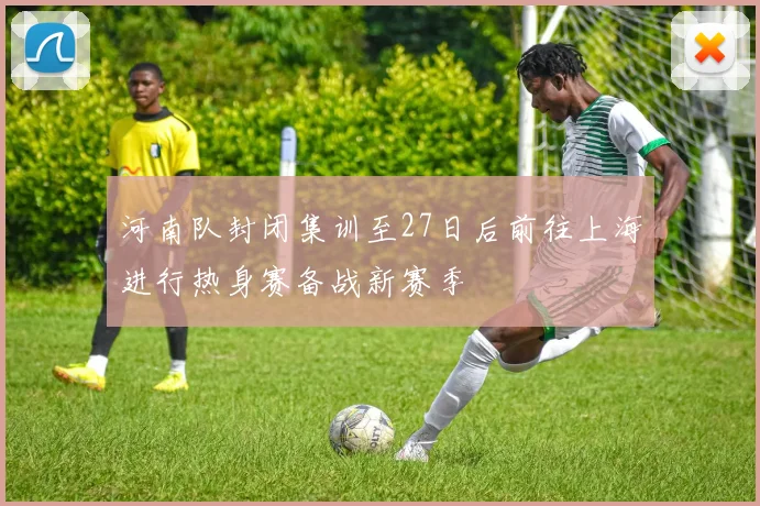 河南队封闭集训至27日后前往上海进行热身赛备战新赛季