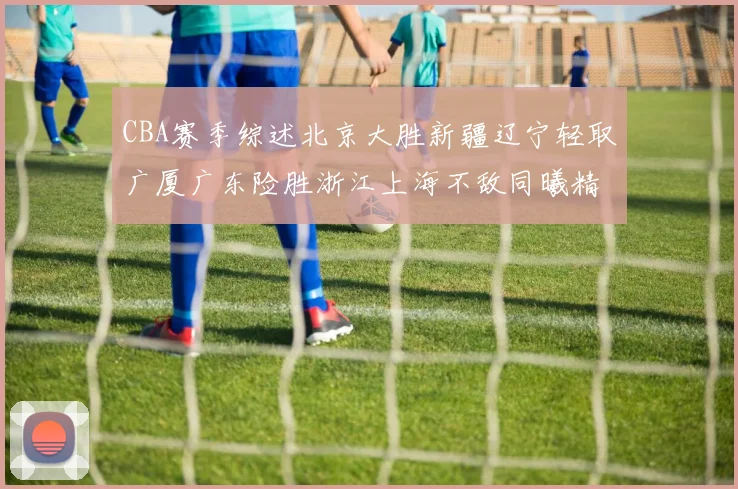 CBA赛季综述北京大胜新疆辽宁轻取广厦广东险胜浙江上海不敌同曦精彩回顾
