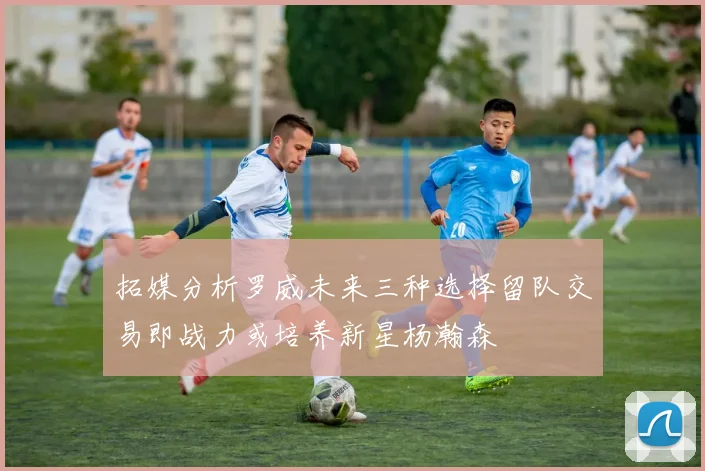 拓媒分析罗威未来三种选择留队交易即战力或培养新星杨瀚森