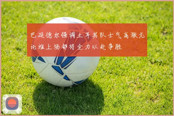 巴延德尔强调土耳其队士气高涨无论谁上场都将全力以赴争胜