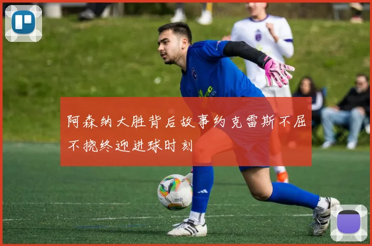 阿森纳大胜背后故事约克雷斯不屈不挠终迎进球时刻