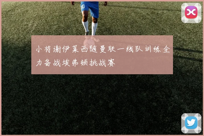 小将谢伊莱西随曼联一线队训练全力备战埃弗顿挑战赛