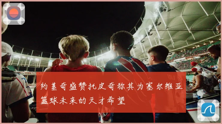 约基奇盛赞托皮奇称其为塞尔维亚篮球未来的天才希望