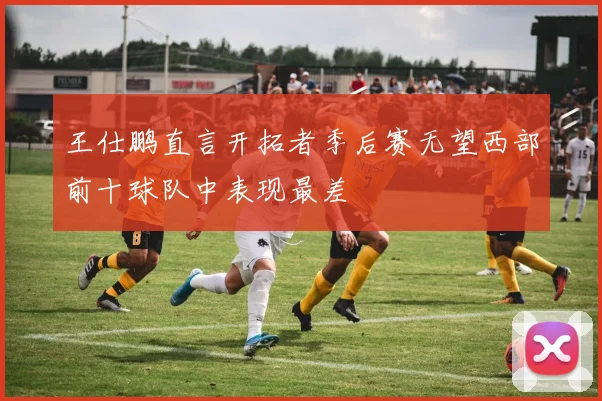 王仕鹏直言开拓者季后赛无望西部前十球队中表现最差