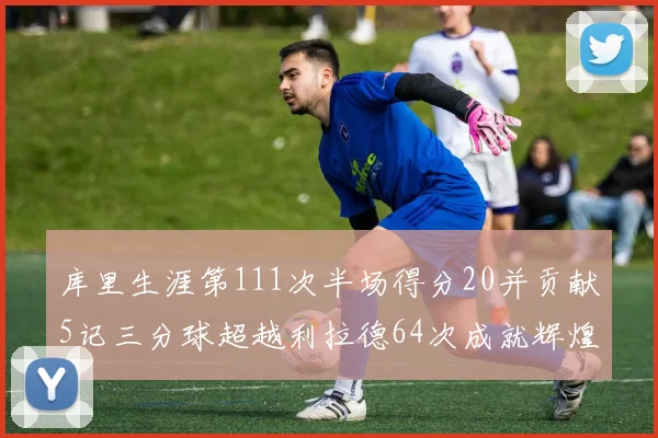 库里生涯第111次半场得分20并贡献5记三分球超越利拉德64次成就辉煌