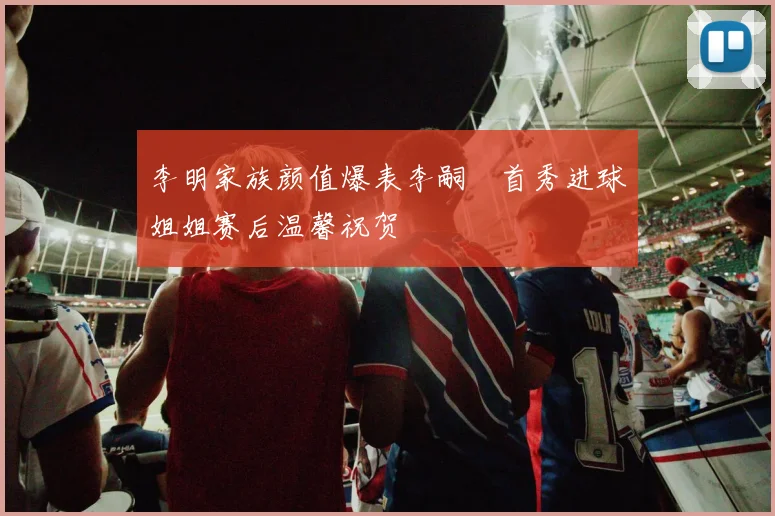 李明家族颜值爆表李嗣镕首秀进球姐姐赛后温馨祝贺