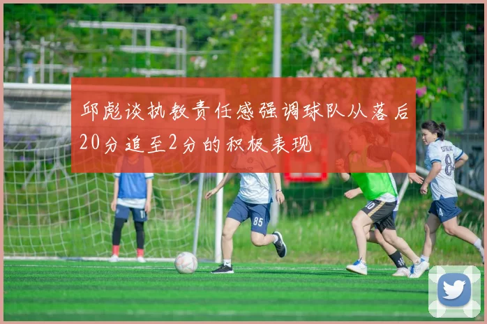 邱彪谈执教责任感强调球队从落后20分追至2分的积极表现