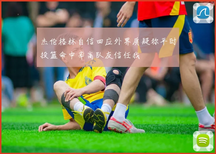 杰伦格林自信回应外界质疑称平时投篮命中率高队友信任我