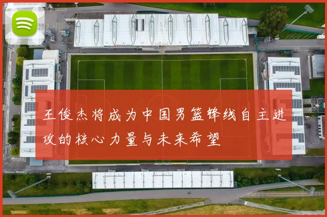 王俊杰将成为中国男篮锋线自主进攻的核心力量与未来希望