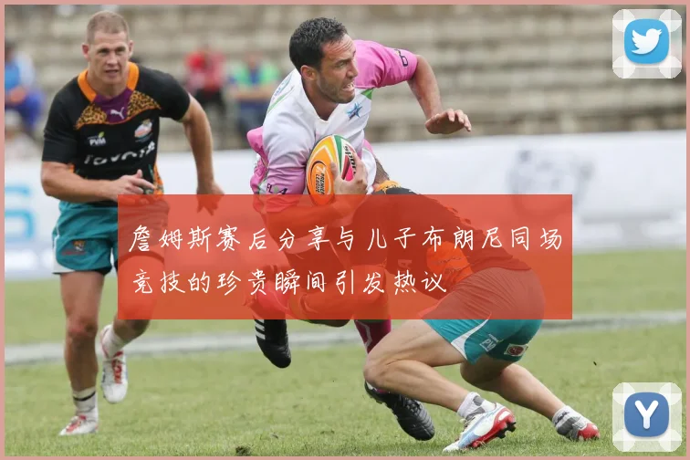 詹姆斯赛后分享与儿子布朗尼同场竞技的珍贵瞬间引发热议
