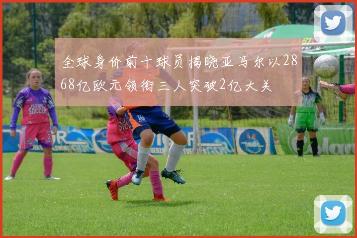 全球身价前十球员揭晓亚马尔以2868亿欧元领衔三人突破2亿大关