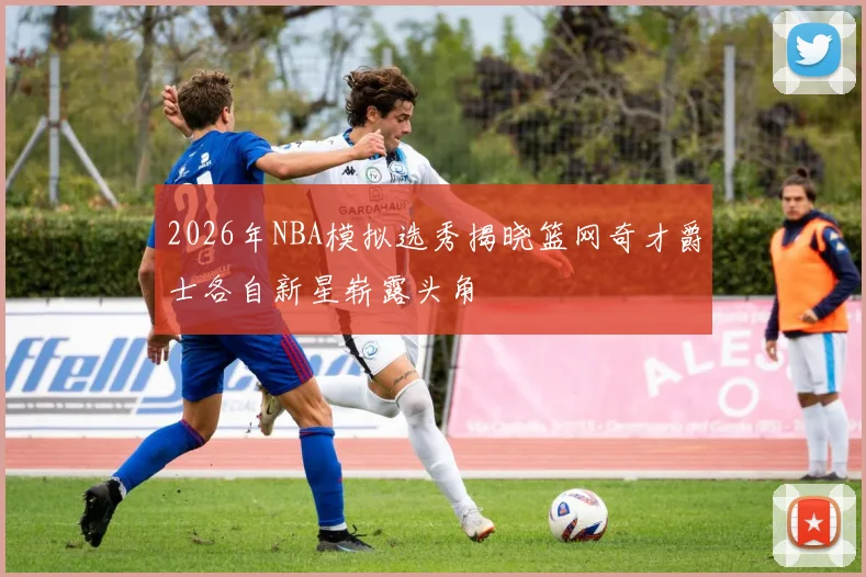 2026年NBA模拟选秀揭晓篮网奇才爵士各自新星崭露头角