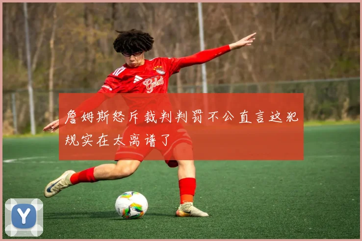 詹姆斯怒斥裁判判罚不公直言这犯规实在太离谱了