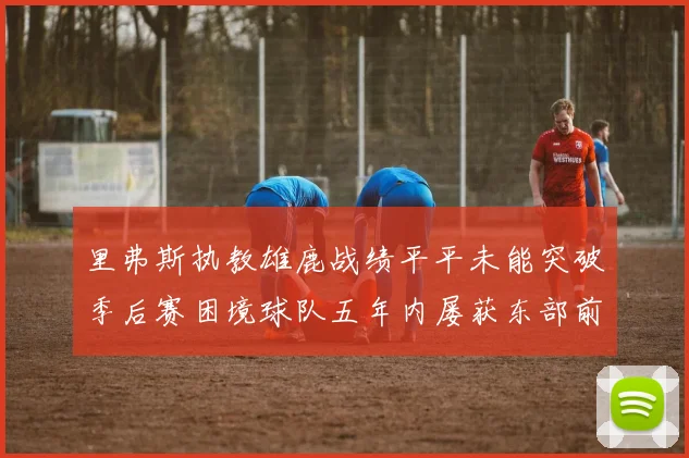 里弗斯执教雄鹿战绩平平未能突破季后赛困境球队五年内屡获东部前三