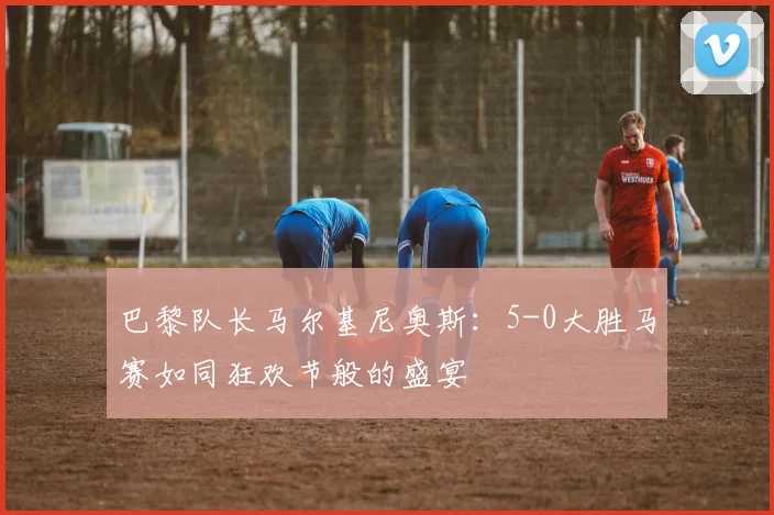 巴黎队长马尔基尼奥斯：5-0大胜马赛如同狂欢节般的盛宴