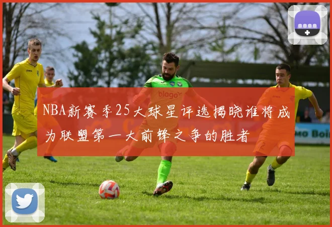 NBA新赛季25大球星评选揭晓谁将成为联盟第一大前锋之争的胜者