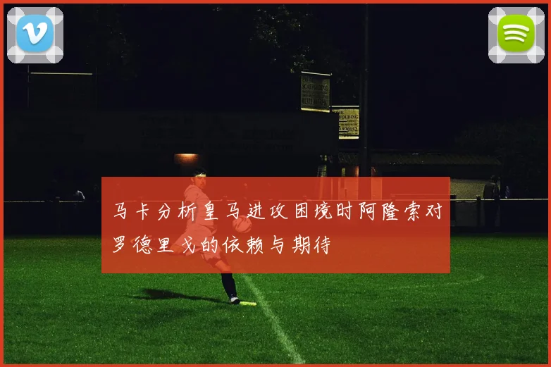马卡分析皇马进攻困境时阿隆索对罗德里戈的依赖与期待