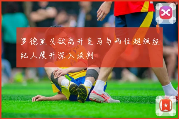 罗德里戈欲离开皇马与两位超级经纪人展开深入谈判
