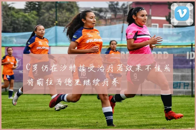 C罗仍在沙特接受治疗若效果不佳或将前往马德里继续疗养
