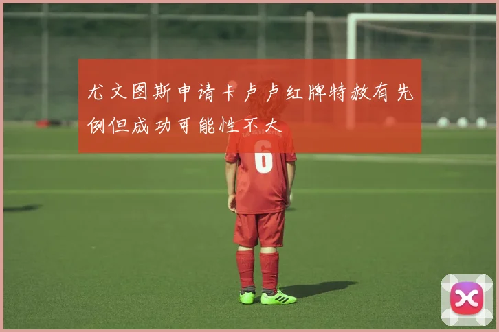 尤文图斯申请卡卢卢红牌特赦有先例但成功可能性不大