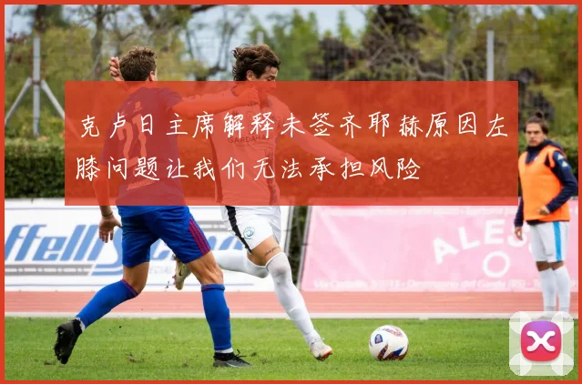 克卢日主席解释未签齐耶赫原因左膝问题让我们无法承担风险