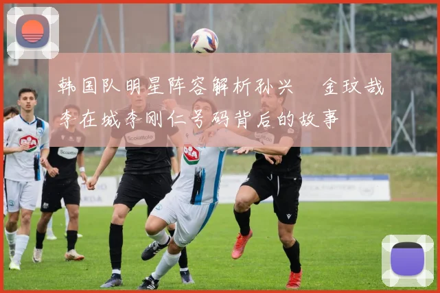 韩国队明星阵容解析孙兴慜金玟哉李在城李刚仁号码背后的故事